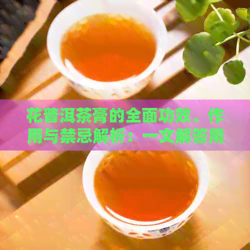 花普洱茶膏的全面功效、作用与禁忌解析：一文解答用户所有疑问