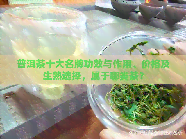 普洱茶十大名牌功效与作用、价格及生熟选择，属于哪类茶？