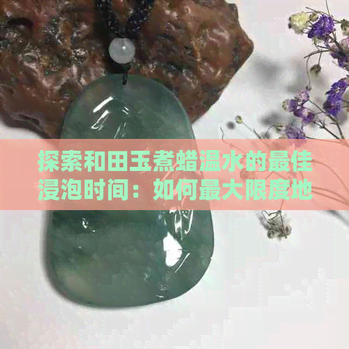 探索和田玉煮蜡温水的更佳浸泡时间：如何更大限度地保留其营养与口感？