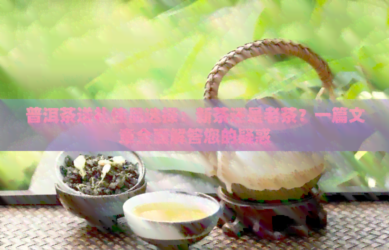 普洱茶送礼佳品选择：新茶还是老茶？一篇文章全面解答您的疑惑