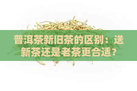 普洱茶新旧茶的区别：送新茶还是老茶更合适？