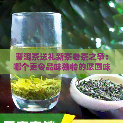 普洱茶送礼新茶老茶之争：哪个更令品味独特的您回味无穷？