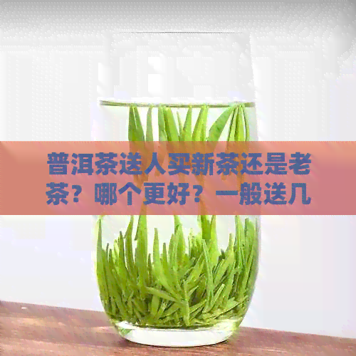 普洱茶送人买新茶还是老茶？哪个更好？一般送几个合适？