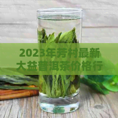 2023年芳村最新大益普洱茶价格行情分析：提供全方位的普洱茶信息