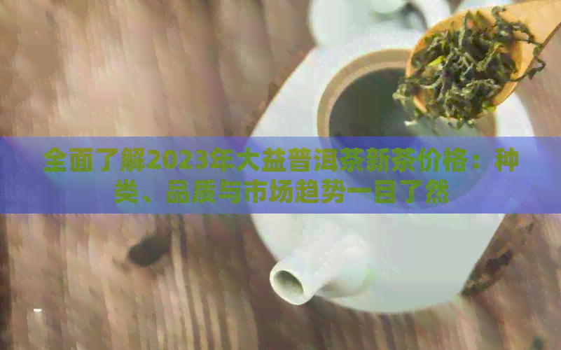 全面了解2023年大益普洱茶新茶价格：种类、品质与市场趋势一目了然