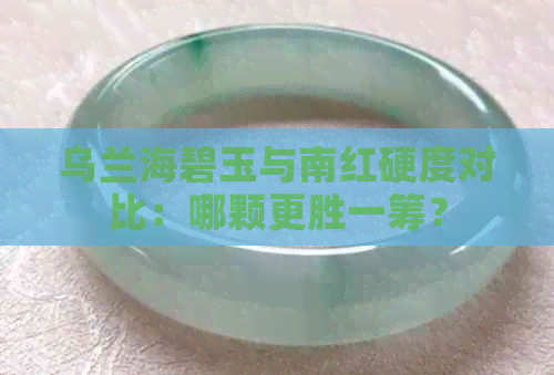 乌兰海碧玉与南红硬度对比：哪颗更胜一筹？