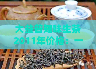 大益普知味生茶2011年价格：一文全面解析，了解市场行情与品质优劣