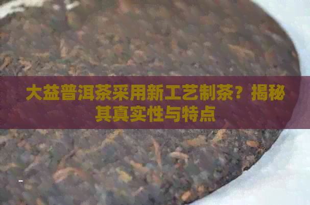 大益普洱茶采用新工艺制茶？揭秘其真实性与特点