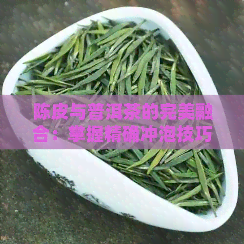 陈皮与普洱茶的完美融合：掌握精确冲泡技巧，品尝极致美味