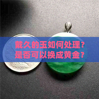 戴久的玉如何处理？是否可以换成黄金？