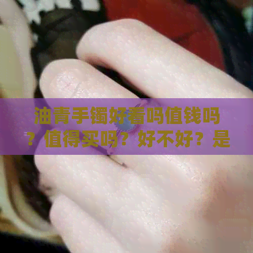 油青手镯好看吗值钱吗？值得买吗？好不好？是不是不好？