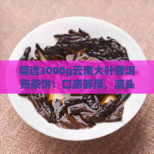 精选3000g云南大叶普洱熟茶饼：口感醇厚，源头直供，品质保证