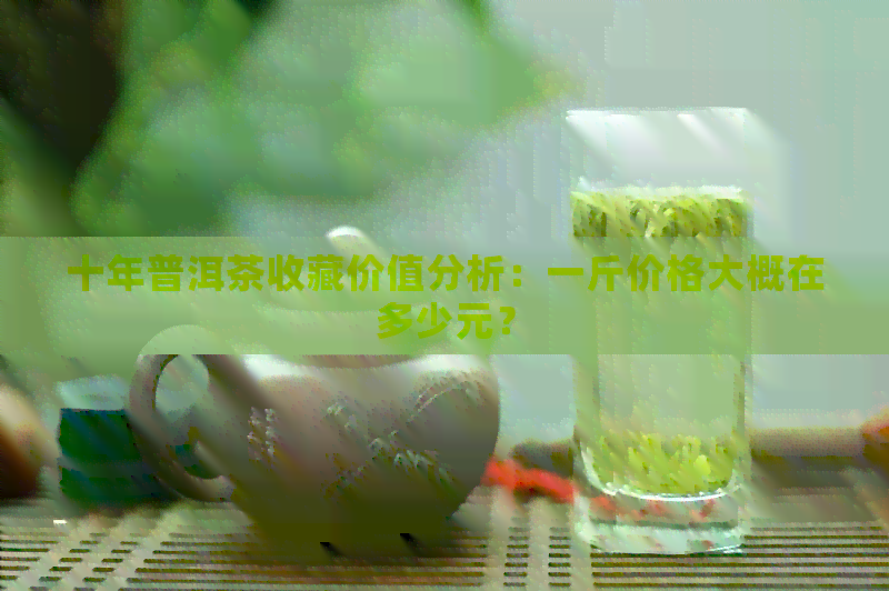 十年普洱茶收藏价值分析：一斤价格大概在多少元？