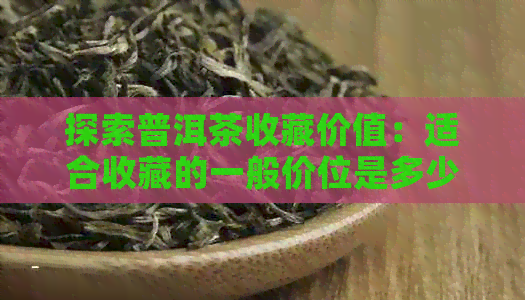 探索普洱茶收藏价值：适合收藏的一般价位是多少？