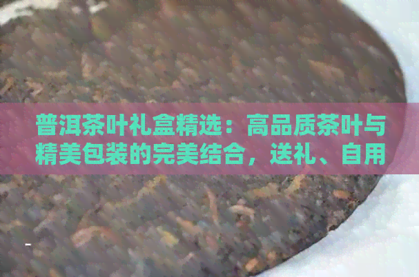 普洱茶叶礼盒精选：高品质茶叶与精美包装的完美结合，送礼、自用两相宜