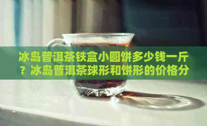 冰岛普洱茶铁盒小圆饼多少钱一斤？冰岛普洱茶球形和饼形的价格分别是多少？