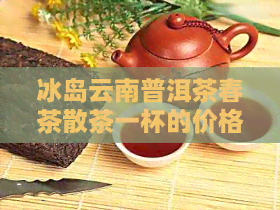 冰岛云南普洱茶春茶散茶一杯的价格与批发报价大全