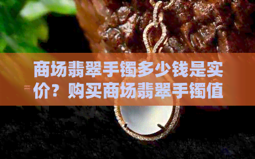 商场翡翠手镯多少钱是实价？购买商场翡翠手镯值得吗？能砍价多少？