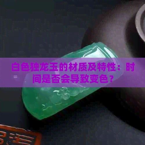 白色独龙玉的材质及特性：时间是否会导致变色？