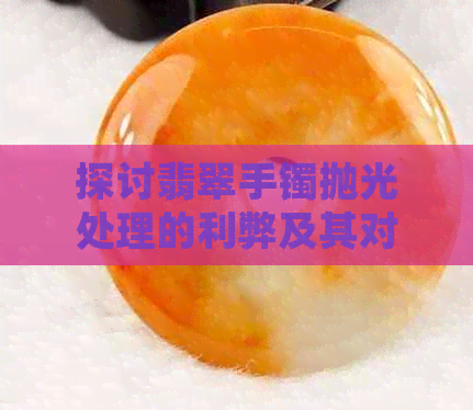 探讨翡翠手镯抛光处理的利弊及其对翡翠价值的影响