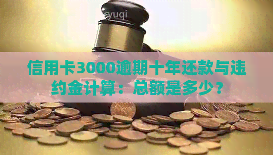 信用卡3000逾期十年还款与违约金计算：总额是多少？