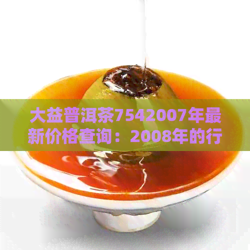 大益普洱茶7542007年最新价格查询：2008年的行情分析