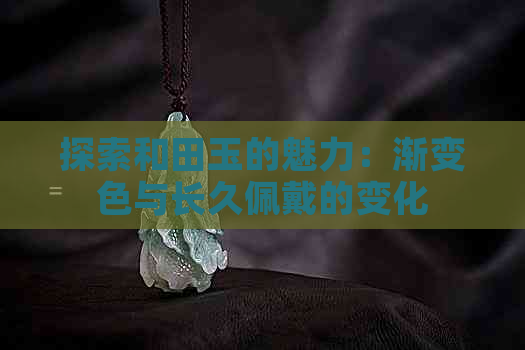 探索和田玉的魅力：渐变色与长久佩戴的变化