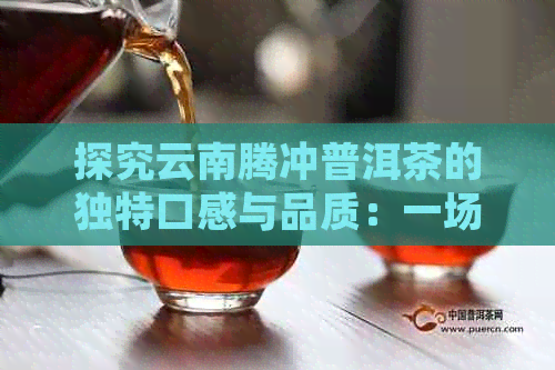 探究云南腾冲普洱茶的独特口感与品质：一场味觉宴的解析