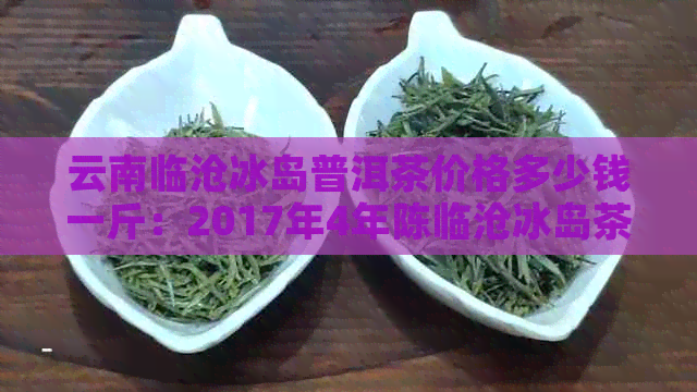 云南临沧冰岛普洱茶价格多少钱一斤：2017年4年陈临沧冰岛茶特点及价值解析