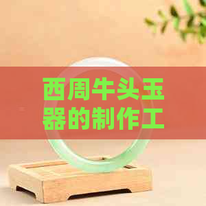 西周牛头玉器的制作工艺、历史背景、文化象征及鉴赏方法：全面解析与了解