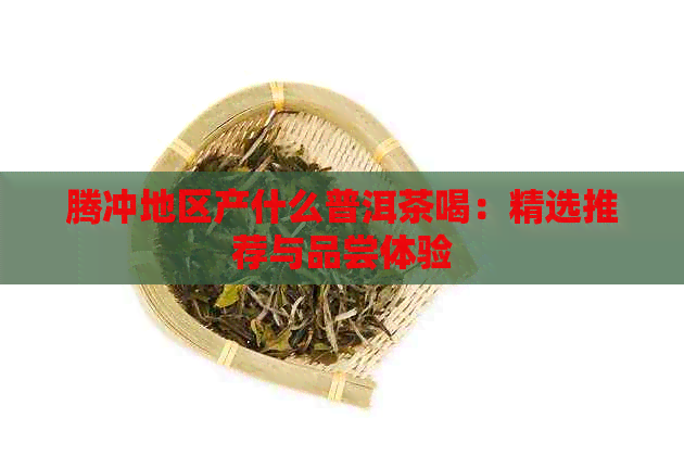 腾冲地区产什么普洱茶喝：精选推荐与品尝体验