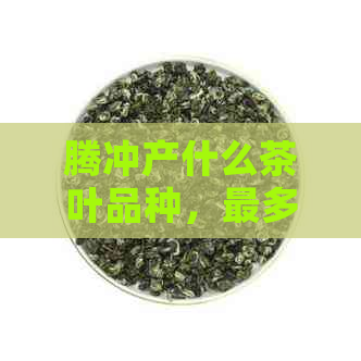 腾冲产什么茶叶品种，最多，喝和更受欢迎的茶叶是什么？