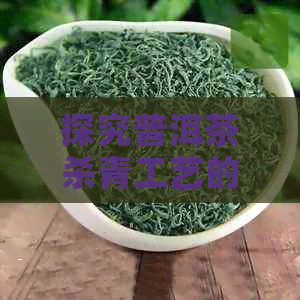 探究普洱茶杀青工艺的目的及其在茶叶品质中的影响