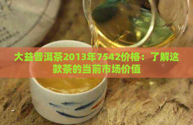 大益普洱茶2013年7542价格：了解这款茶的当前市场价值