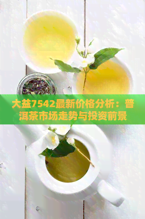 大益7542最新价格分析：普洱茶市场走势与投资前景