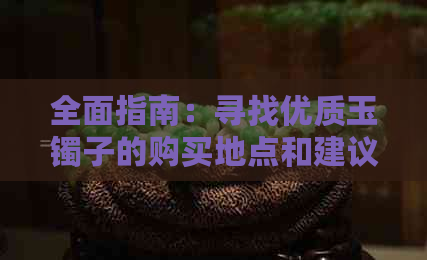 全面指南：寻找优质玉镯子的购买地点和建议，让你轻松挑选到心仪之物