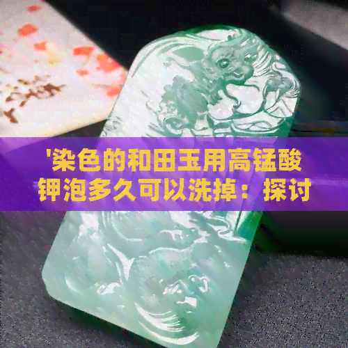 '染色的和田玉用高锰酸钾泡多久可以洗掉：探讨清洗染色和田玉的有效方法'