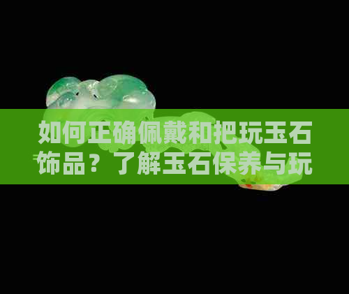 如何正确佩戴和把玩玉石饰品？了解玉石保养与玩法的全攻略