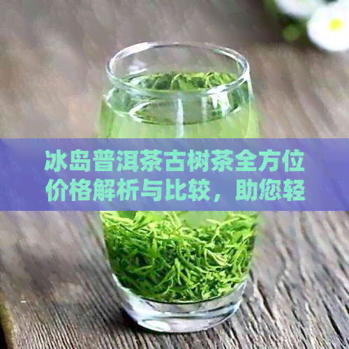 冰岛普洱茶古树茶全方位价格解析与比较，助您轻松选购高品质茶叶