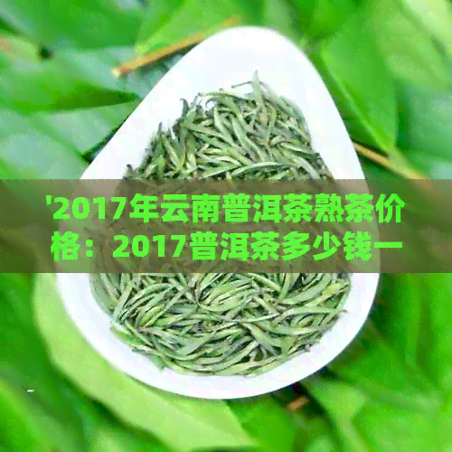 '2017年云南普洱茶熟茶价格：2017普洱茶多少钱一饼，一斤多少钱？'