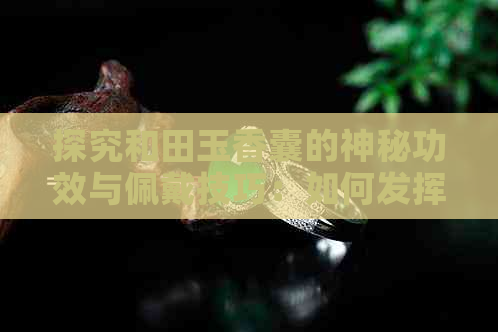 探究和田玉香囊的神秘功效与佩戴技巧：如何发挥其更大价值？