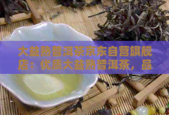 大益熟普洱茶京东自营旗舰店：优质大益熟普洱茶，品质保证，购买无忧！