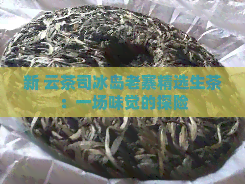 新 云茶司冰岛老寨精选生茶：一场味觉的探险