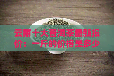 云南十大普洱茶最新报价：一斤的价格是多少？