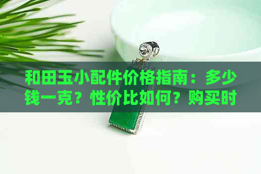 和田玉小配件价格指南：多少钱一克？性价比如何？购买时应注意什么？