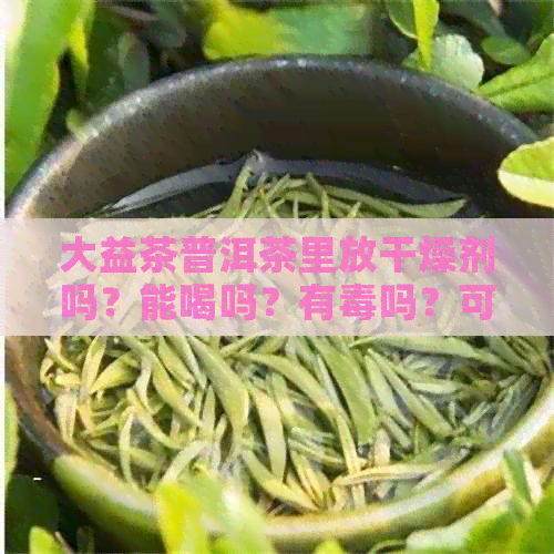 大益茶普洱茶里放干燥剂吗？能喝吗？有吗？可以放多久？