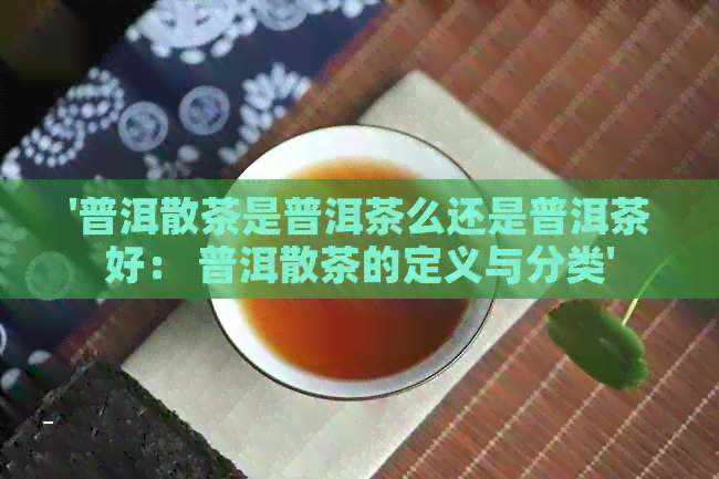 '普洱散茶是普洱茶么还是普洱茶好： 普洱散茶的定义与分类'