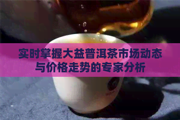 实时掌握大益普洱茶市场动态与价格走势的专家分析