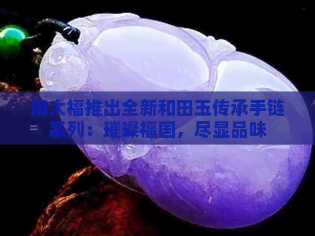 周大福推出全新和田玉传承手链系列：璀璨福国，尽显品味