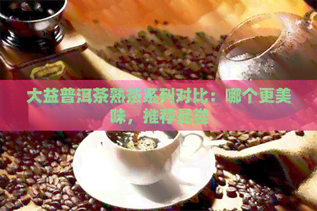 大益普洱茶熟茶系列对比：哪个更美味，推荐品尝